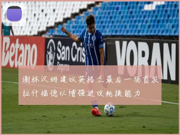 谢林汉姆建议英格兰最后一场首发拉什福德以增强进攻轮换能力