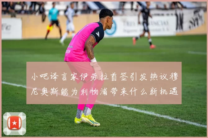 小吧译言家伊劳拉首签引发热议穆尼奥斯能为利物浦带来什么新机遇